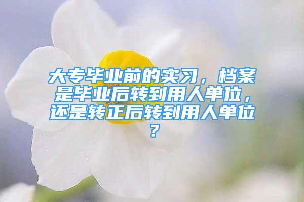 大專畢業(yè)前的實(shí)習(xí)，檔案是畢業(yè)后轉(zhuǎn)到用人單位，還是轉(zhuǎn)正后轉(zhuǎn)到用人單位？