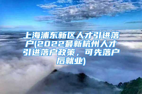 上海浦東新區(qū)人才引進(jìn)落戶(hù)(2022最新杭州人才引進(jìn)落戶(hù)政策，可先落戶(hù)后就業(yè))