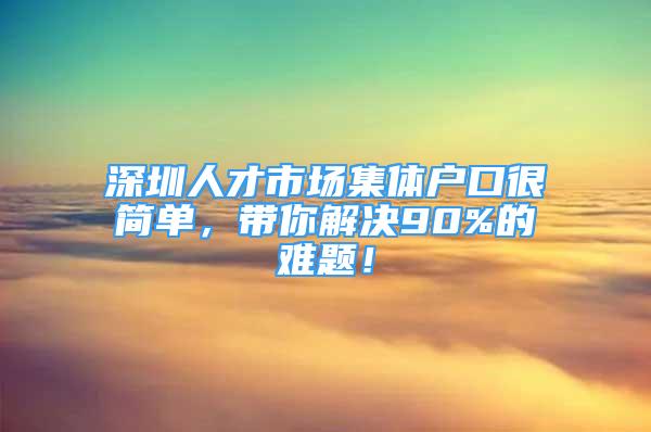 深圳人才市場集體戶口很簡單，帶你解決90%的難題！