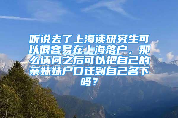 聽說去了上海讀研究生可以很容易在上海落戶，那么請問之后可以把自己的親妹妹戶口遷到自己名下嗎？