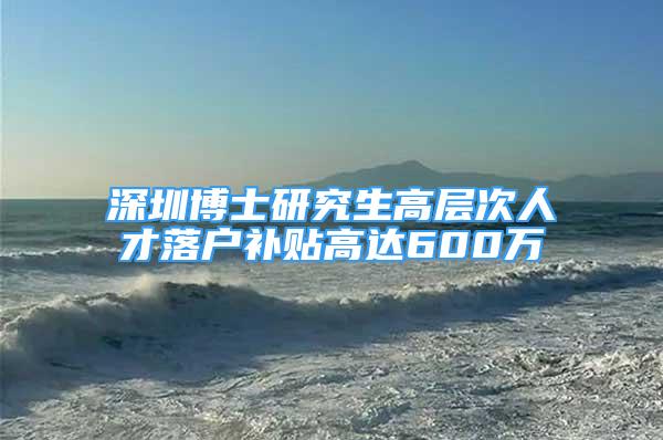 深圳博士研究生高層次人才落戶補貼高達600萬