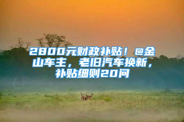 2800元財政補貼！@金山車主，老舊汽車換新，補貼細則20問→