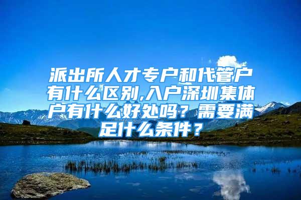 派出所人才專戶和代管戶有什么區(qū)別,入戶深圳集體戶有什么好處嗎？需要滿足什么條件？