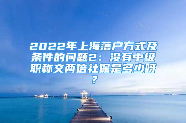 2022年上海落戶(hù)方式及條件的問(wèn)題2：沒(méi)有中級(jí)職稱(chēng)交兩倍社保是多少呀？