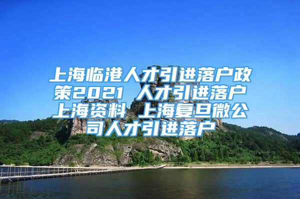 上海臨港人才引進(jìn)落戶政策2021 人才引進(jìn)落戶上海資料 上海復(fù)旦微公司人才引進(jìn)落戶