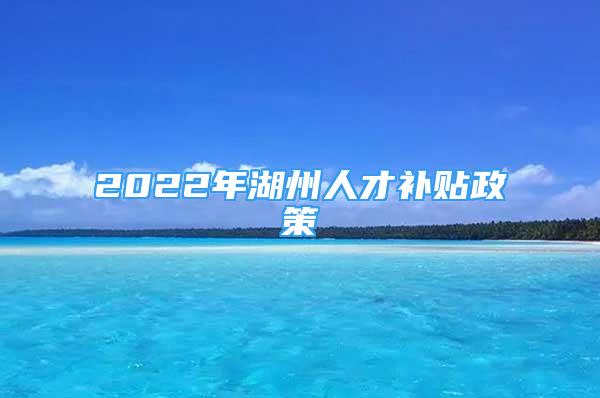 2022年湖州人才補貼政策