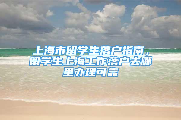 上海市留學(xué)生落戶指南，留學(xué)生上海工作落戶去哪里辦理可靠