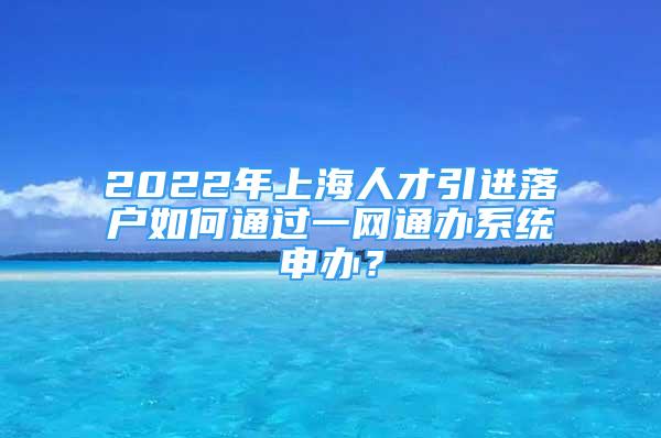 2022年上海人才引進(jìn)落戶如何通過(guò)一網(wǎng)通辦系統(tǒng)申辦？