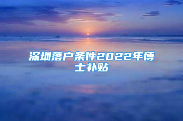 深圳落戶條件2022年博士補(bǔ)貼