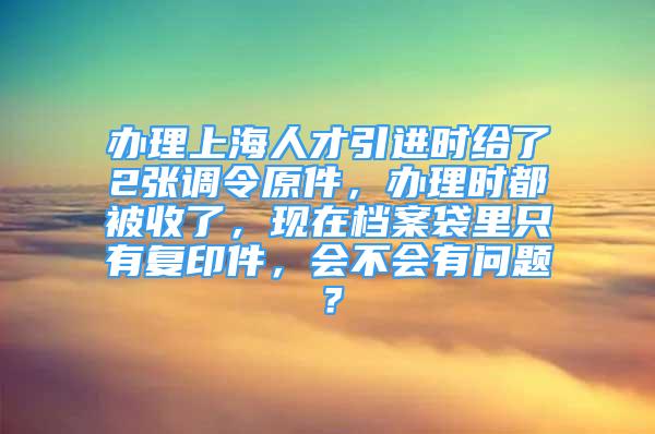 辦理上海人才引進(jìn)時(shí)給了2張調(diào)令原件，辦理時(shí)都被收了，現(xiàn)在檔案袋里只有復(fù)印件，會(huì)不會(huì)有問(wèn)題？