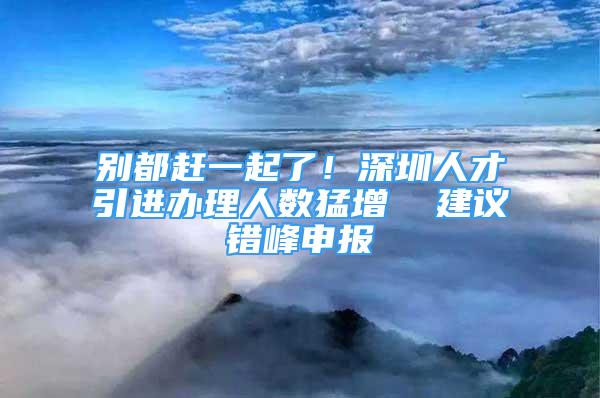 別都趕一起了！深圳人才引進(jìn)辦理人數(shù)猛增  建議錯(cuò)峰申報(bào)