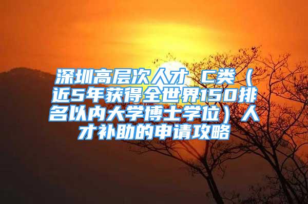 深圳高層次人才 C類（近5年獲得全世界150排名以內(nèi)大學(xué)博士學(xué)位）人才補(bǔ)助的申請(qǐng)攻略