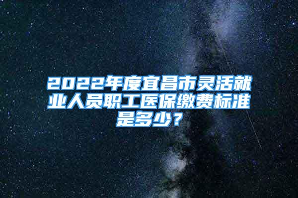 2022年度宜昌市靈活就業(yè)人員職工醫(yī)保繳費標(biāo)準(zhǔn)是多少？