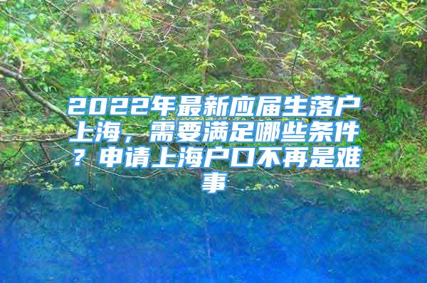 2022年最新應(yīng)屆生落戶上海，需要滿足哪些條件？申請上海戶口不再是難事