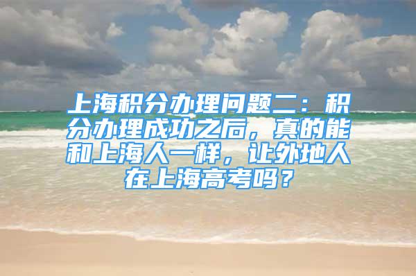 上海積分辦理問(wèn)題二：積分辦理成功之后，真的能和上海人一樣，讓外地人在上海高考嗎？