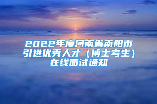 2022年度河南省南陽市引進(jìn)優(yōu)秀人才（博士考生）在線面試通知