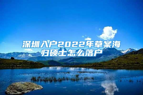 深圳入戶2022年草案海歸碩士怎么落戶