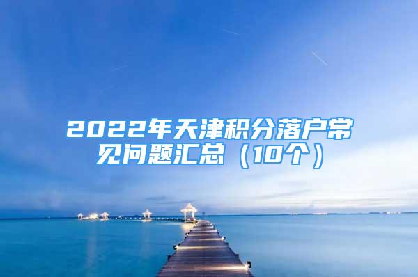 2022年天津積分落戶常見(jiàn)問(wèn)題匯總（10個(gè)）