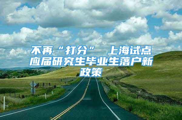 不再“打分” 上海試點(diǎn)應(yīng)屆研究生畢業(yè)生落戶新政策