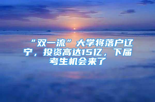 “雙一流”大學將落戶遼寧，投資高達15億，下屆考生機會來了