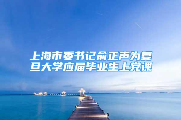 上海市委書記俞正聲為復旦大學應屆畢業(yè)生上黨課