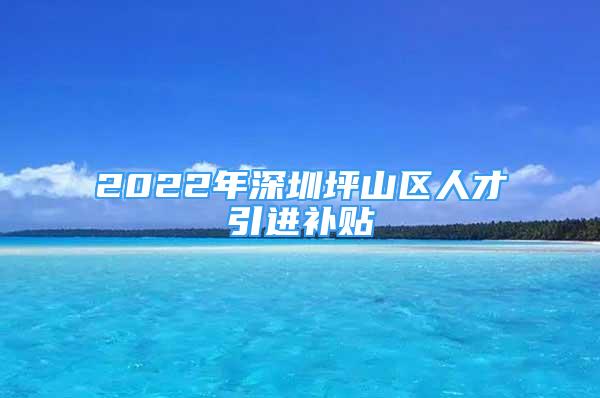 2022年深圳坪山區(qū)人才引進(jìn)補(bǔ)貼