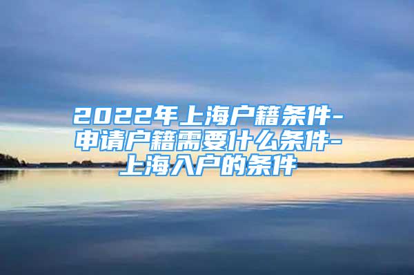 2022年上海戶籍條件-申請戶籍需要什么條件-上海入戶的條件