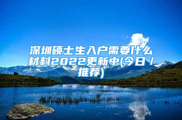 深圳碩士生入戶需要什么材料2022更新中(今日／推薦)