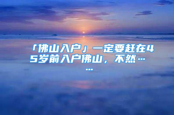 「佛山入戶」一定要趕在45歲前入戶佛山，不然……