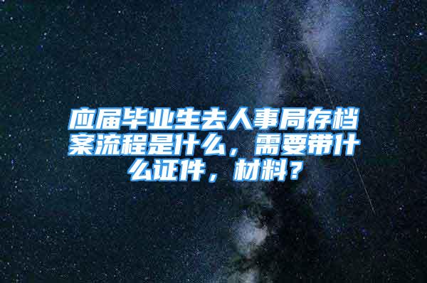 應(yīng)屆畢業(yè)生去人事局存檔案流程是什么，需要帶什么證件，材料？