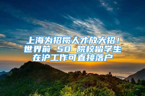 上海為招攬人才放大招！世界前 50 院校留學(xué)生在滬工作可直接落戶