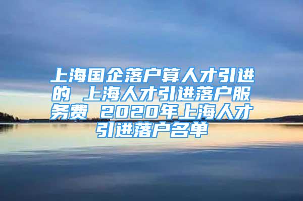 上海國企落戶算人才引進的 上海人才引進落戶服務費 2020年上海人才引進落戶名單