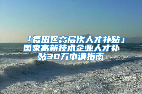 「福田區(qū)高層次人才補貼」國家高新技術(shù)企業(yè)人才補貼30萬申請指南