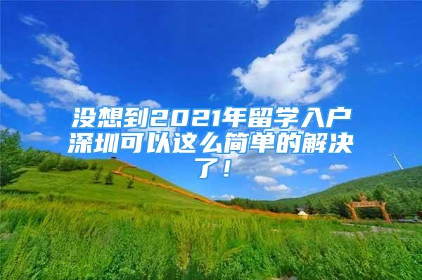 沒想到2021年留學(xué)入戶深圳可以這么簡單的解決了！