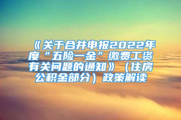 《關(guān)于合并申報2022年度“五險一金”繳費工資有關(guān)問題的通知》（住房公積金部分）政策解讀