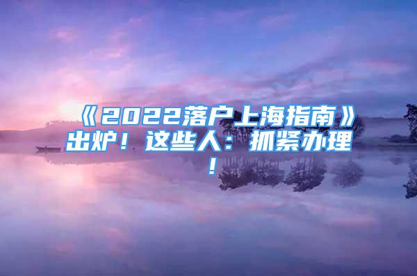 《2022落戶上海指南》出爐！這些人：抓緊辦理！