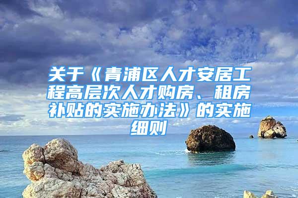 關(guān)于《青浦區(qū)人才安居工程高層次人才購房、租房補貼的實施辦法》的實施細則