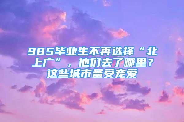 985畢業(yè)生不再選擇“北上廣”，他們?nèi)チ四睦铮窟@些城市備受寵愛