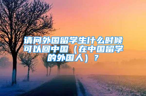 請問外國留學(xué)生什么時候可以回中國（在中國留學(xué)的外國人）？