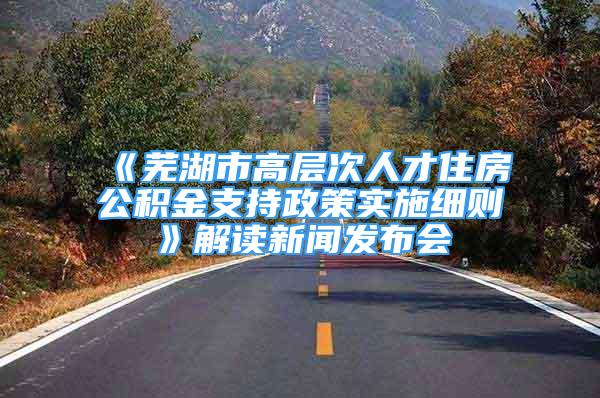 《蕪湖市高層次人才住房公積金支持政策實施細則》解讀新聞發(fā)布會