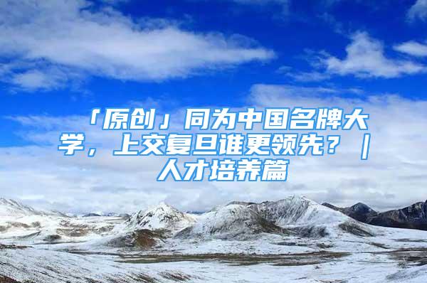 「原創(chuàng)」同為中國(guó)名牌大學(xué)，上交復(fù)旦誰(shuí)更領(lǐng)先？｜ 人才培養(yǎng)篇