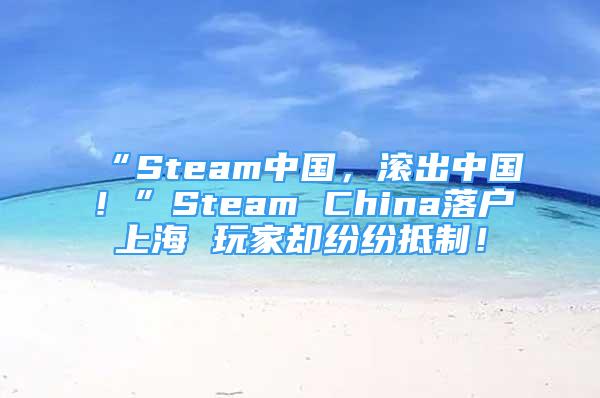 “Steam中國，滾出中國！”Steam China落戶上海 玩家卻紛紛抵制！