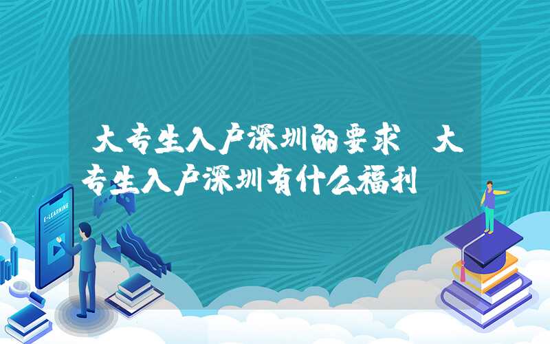 大專生入戶深圳的要求(大專生入戶深圳有什么福利)