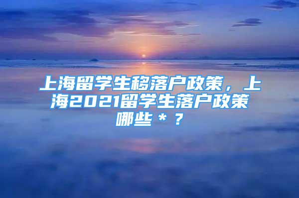 上海留學(xué)生移落戶政策，上海2021留學(xué)生落戶政策哪些＊？