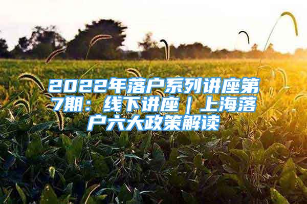 2022年落戶系列講座第7期：線下講座｜上海落戶六大政策解讀