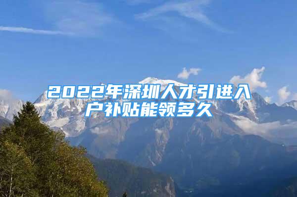 2022年深圳人才引進(jìn)入戶補(bǔ)貼能領(lǐng)多久