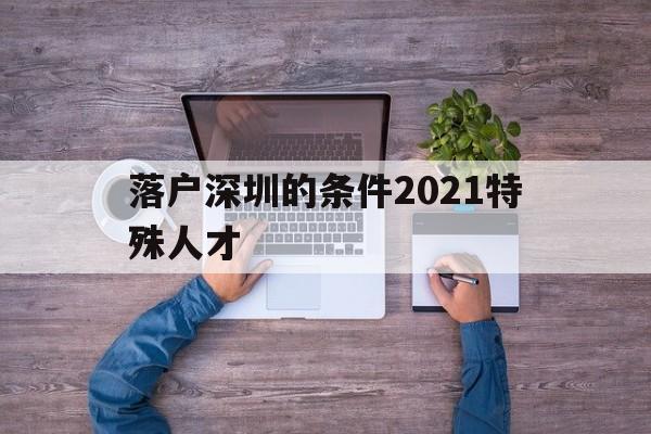 落戶深圳的條件2021特殊人才(深圳畢業(yè)生人才引進落戶條件2021) 深圳核準(zhǔn)入戶