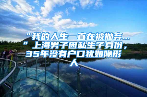 “我的人生一直在被拋棄...”上海男子因私生子身份，35年沒有戶口猶如隱形人