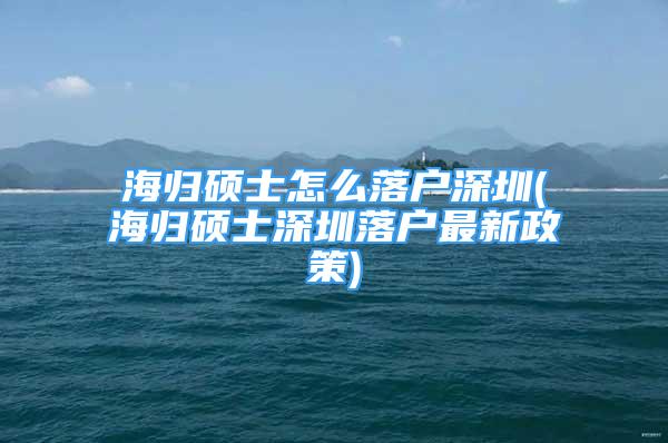 海歸碩士怎么落戶深圳(海歸碩士深圳落戶最新政策)