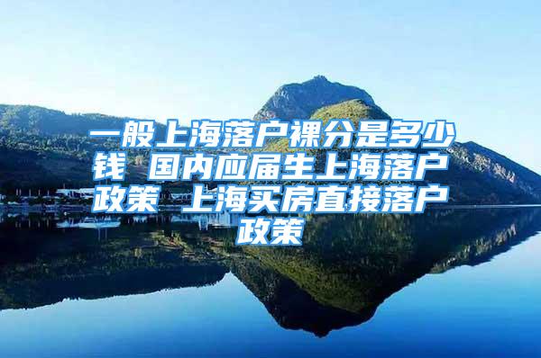 一般上海落戶裸分是多少錢 國(guó)內(nèi)應(yīng)屆生上海落戶政策 上海買房直接落戶政策